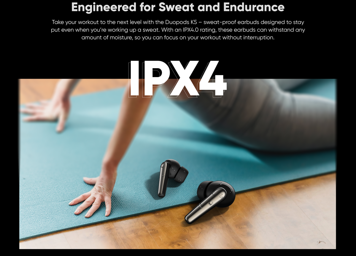 Engineered for Sweat and Endurance, 
Take your workout to the next level with the Duopods K5 — sweat-proof earbuds designed to stay
even when you're working up a sweat. With an IPX4.O rating, these earbuds can withstand any amount of moisture, so you can focus on your workout without interruption.